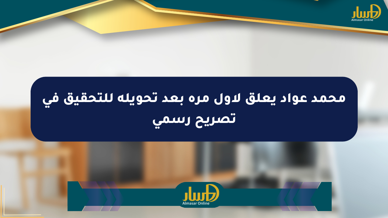 محمد عواد يعلق لأول مرة بعد تحويله للتحقيق في تصريح رسمي